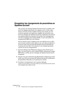 Page 118CUBASE SX/SL
3 – 118 Travailler avec les messages de Système Exclusif
Enregistrer les changements de paramètres en 
Système Exclusif
Très souvent, les données Système Exclusif servent à modifier à dis-
tance les réglages spécifiques d’un appareil, ouvrir un filtre, sélec-
tionner une forme d’onde, modifier le decay d’une réverb, etc. De 
nombreux appareils sont également capables de transmettre sous 
forme de messages de Système Exclusif les modifications de paramè-
tres opérées depuis leur panneau de...