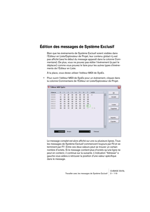 Page 119CUBASE SX/SL
Travailler avec les messages de Système Exclusif 3 – 119
Édition des messages de Système Exclusif 
Bien que les événements de Système Exclusif soient visibles dans 
l’Éditeur en Liste/Explorateur de Projet, leur contenu global n’y est 
pas affiché (seul le début du message apparaît dans la colonne Com-
mentaire). De plus, vous ne pouvez pas éditer l’événement (à part le 
déplacer) comme vous pouvez le faire pour les autres types d’événe-
ments de l’Éditeur en Liste.
À la place, vous devez...