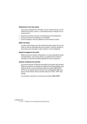 Page 120CUBASE SX/SL
3 – 120 Travailler avec les messages de Système Exclusif
Sélectionner et voir des valeurs
Vous pouvez sélectionner une valeur, soit en cliquant dessus, soit en 
utilisant les touches curseur. L’octet sélectionné est indiqué sous di-
verses formes :
• Dans l’écran principal, les valeurs sont affichées au format Hexadécimal.
• À droite, les valeurs sont affichées au format ASCII.
• En bas du dialogue, elles sont affichées au format décimal et binaire.
Éditer une valeur
La valeur sélectionnée...