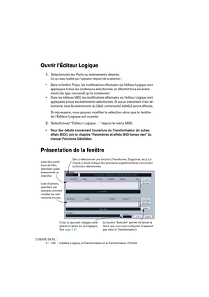 Page 124CUBASE SX/SL
4 – 124 L’éditeur Logique, le Transformateur et le Transformateur d’Entrée
Ouvrir l’Éditeur Logique
1.Sélectionnez les Parts ou événements désirés.
Ce qui sera modifié par l’opération dépend de la sélection :
• Dans la fenêtre Projet, les modifications effectuées via l’éditeur Logique sont 
appliquées à tous les conteneurs sélectionnés, et affectent tous les événe-
ments (du type concerné) qu’ils contiennent.
• Dans les éditeurs MIDI, les modifications effectuées via l’éditeur Logique sont...