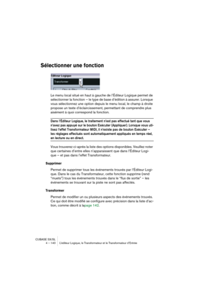 Page 140CUBASE SX/SL
4 – 140 L’éditeur Logique, le Transformateur et le Transformateur d’Entrée
Sélectionner une fonction
Le menu local situé en haut à gauche de l’Éditeur Logique permet de 
sélectionner la fonction – le type de base d’édition à assurer. Lorsque 
vous sélectionnez une option depuis le menu local, le champ à droite 
propose un texte d’éclaircissement, permettant de comprendre plus 
aisément à quoi correspond la fonction.
Dans l’Éditeur Logique, le traitement n’est pas effectué tant que vous...