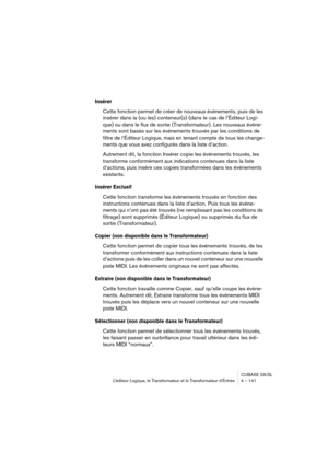 Page 141CUBASE SX/SL
L’éditeur Logique, le Transformateur et le Transformateur d’Entrée 4 – 141
Insérer
Cette fonction permet de créer de nouveaux événements, puis de les 
insérer dans la (ou les) conteneur(s) (dans le cas de l’Éditeur Logi-
que) ou dans le flux de sortie (Transformateur). Les nouveaux événe-
ments sont basés sur les événements trouvés par les conditions de 
filtre de l’Éditeur Logique, mais en tenant compte de tous les change-
ments que vous avez configurés dans la liste d’action.
Autrement...