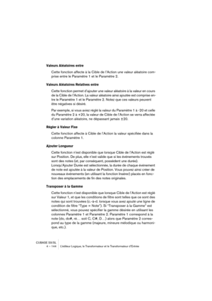 Page 144CUBASE SX/SL
4 – 144 L’éditeur Logique, le Transformateur et le Transformateur d’Entrée
Valeurs Aléatoires entre
Cette fonction affecte à la Cible de l’Action une valeur aléatoire com-
prise entre le Paramètre 1 et le Paramètre 2.
Valeurs Aléatoires Relatives entre
Cette fonction permet d’ajouter une valeur aléatoire à la valeur en cours 
de la Cible de l’Action. La valeur aléatoire ainsi ajoutée est comprise en-
tre le Paramètre 1 et le Paramètre 2. Notez que ces valeurs peuvent 
être négatives si...