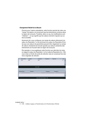 Page 146CUBASE SX/SL
4 – 146 L’éditeur Logique, le Transformateur et le Transformateur d’Entrée
Changement Relatif de la Boucle
Comme pour l’option précédente, cette fonction permet de créer une 
“rampe” de valeurs, ne concernant que les événements contenus dans 
la région de la boucle. Toutefois, dans ce cas, les modifications sont 
“relatives” – ce qui signifie que les valeurs viennent s’ajouter aux va-
leurs actuelles.
Autrement dit, vous configurez une rampe de valeurs démarrant à la 
valeur du Paramètre 1...