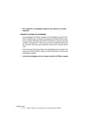 Page 148CUBASE SX/SL
4 – 148 L’éditeur Logique, le Transformateur et le Transformateur d’Entrée
• Pour supprimer un préréglage, chargez-le puis cliquez sur le bouton 
Supprimer.
Organiser et partager des préréglages
Les préréglages de l’Éditeur Logique sont enregistrés sous forme de 
fichiers séparés dans le dossier du programme Cubase SX/SL, dans 
le sous-dossier Presets\Logical Edit. Ces fichiers ne peuvent pas être 
modifiés “manuellement”, mais vous pouvez les réorganiser (autrement 
dit, les placer dans des...