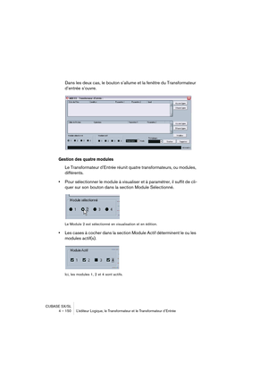 Page 150CUBASE SX/SL
4 – 150 L’éditeur Logique, le Transformateur et le Transformateur d’Entrée
Dans les deux cas, le bouton s’allume et la fenêtre du Transformateur 
d’entrée s’ouvre.
Gestion des quatre modules
Le Transformateur d’Entrée réunit quatre transformateurs, ou modules, 
différents.
•Pour sélectionner le module à visualiser et à paramétrer, il suffit de cli-
quer sur son bouton dans la section Module Sélectionné.
Le Module 2 est sélectionné en visualisation et en édition.
•Les cases à cocher dans la...