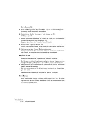 Page 16 
CUBASE SX/SL
1 – 16 Périphériques MIDI 
Dans Cubase SL : 
1. 
Dans le Manageur des Appareils MIDI, cliquez sur Installer Appareil. 
Le dialogue Ajouter Appareil MIDI apparaît alors.
 
2. 
Sélectionnez “Définir Nouveau…” puis cliquez sur OK. 
Un dialogue apparaît.
 
3. 
Entrez le nom de l’appareil et les canaux MIDI que vous souhaitez voir 
utilisés par l’appareil puis cliquez sur OK. 
L’appareil apparaît alors dans la liste des Appareils Installés.
 
4. 
Sélectionnez l’appareil dans la liste. 
Comme...