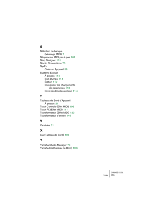 Page 155CUBASE SX/SLIndex 155
S
Sélection de banque 
(Message MIDI)
 7
Séquenceur MIDI pas à pas
 101
Step Designer
 101
Studio Connections
 73
SysEx
Créer un Appareil
 59
Système Exclusif
À propos
 114
Bulk Dumps
 114
Édition
 119
Enregistrer les changements 
de paramètres
 118
Envoi de données en bloc
 114
T
Tableaux de Bord d’Appareil
À propos
 21
Track Controls (Effet MIDI)
 106
Track FX (Effet MIDI)
 111
Transformateur (Effet MIDI)
 123
Transformateur d’entrée
 149
V
Variables 31
X
XG (Tableau de Bord) 106...