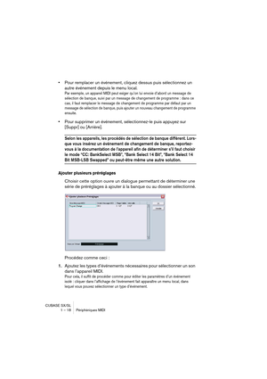 Page 18 
CUBASE SX/SL
1 – 18 Périphériques MIDI 
• 
Pour remplacer un événement, cliquez dessus puis sélectionnez un 
autre événement depuis le menu local. 
Par exemple, un appareil MIDI peut exiger qu’on lui envoie d’abord un message de 
sélection de banque, suivi par un message de changement de programme : dans ce 
cas, il faut remplacer le message de changement de programme par défaut par un 
message de sélection de banque, puis ajouter un nouveau changement de programme 
ensuite.
 
• 
Pour supprimer un...