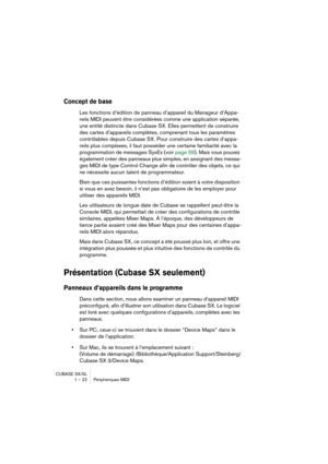 Page 22CUBASE SX/SL
1 – 22 Périphériques MIDI
Concept de base
Les fonctions d’édition de panneau d’appareil du Manageur d’Appa-
reils MIDI peuvent être considérées comme une application séparée, 
une entité distincte dans Cubase SX. Elles permettent de construire 
des cartes d’appareils complètes, comprenant tous les paramètres 
contrôlables depuis Cubase SX. Pour construire des cartes d’appa-
reils plus complexes, il faut posséder une certaine familiarité avec la 
programmation de messages SysEx (voir page...