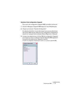 Page 23CUBASE SX/SL
Périphériques MIDI 1 – 23
Ouverture d’une configuration d’appareil
Pour ouvrir une configuration d’appareil MIDI, procédez comme suit :
1.Ouvrez le Manageur d’appareil MIDI depuis le menu Périphériques.
2.Cliquez sur le bouton “Importer Configuration”.
Un sélecteur de fichier s’ouvre dans lequel vous pouvez sélectionner 
des fichiers XML (format utilisé pour les configurations d’appareils) à 
importer en naviguant dans le dossier Device Maps (voir ci-dessus).
3.Lorsque vous sélectionnez un...