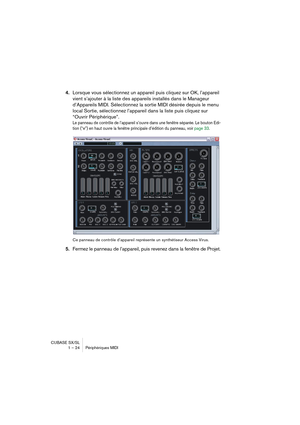 Page 24CUBASE SX/SL
1 – 24 Périphériques MIDI
4.Lorsque vous sélectionnez un appareil puis cliquez sur OK, l’appareil 
vient s’ajouter à la liste des appareils installés dans le Manageur 
d’Appareils MIDI. Sélectionnez la sortie MIDI désirée depuis le menu 
local Sortie, sélectionnez l’appareil dans la liste puis cliquez sur 
“Ouvrir Périphérique”.
Le panneau de contrôle de l’appareil s’ouvre dans une fenêtre séparée. Le bouton Edi-
tion (“e”) en haut ouvre la fenêtre principale d’édition du panneau, voir page...