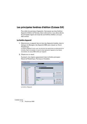 Page 30CUBASE SX/SL
1 – 30 Périphériques MIDI
Les principales fenêtres d’édition (Cubase SX)
Pour éditer les panneaux d’appareils, il faut passer par deux fenêtres : 
Appareil et Edition de Panneau. Dans cette section, nous allons décrire 
les principales régions de travail de ces fenêtres d’édition, et à quoi 
elles servent.
La fenêtre Appareil
1.Sélectionnez un appareil dans la liste des Appareils Installés, dans le 
dialogue du Manageur des Appareils MIDI, puis cliquez sur Ouvrir 
Périphérique.
La fenêtre...