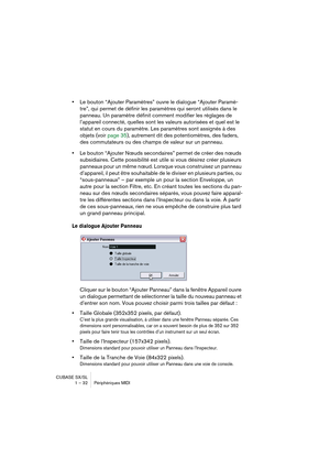 Page 32CUBASE SX/SL
1 – 32 Périphériques MIDI
•Le bouton “Ajouter Paramètres” ouvre le dialogue “Ajouter Paramè-
tre”, qui permet de définir les paramètres qui seront utilisés dans le 
panneau. Un paramètre définit comment modifier les réglages de 
l’appareil connecté, quelles sont les valeurs autorisées et quel est le 
statut en cours du paramètre. Les paramètres sont assignés à des 
objets (voir page 35), autrement dit des potentiomètres, des faders, 
des commutateurs ou des champs de valeur sur un panneau....