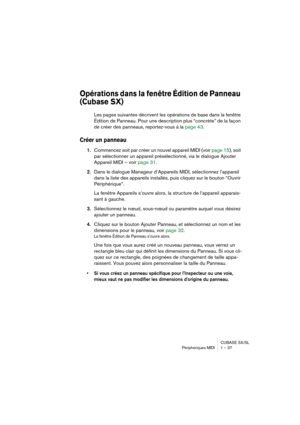 Page 37CUBASE SX/SL
Périphériques MIDI 1 – 37
Opérations dans la fenêtre Édition de Panneau 
(Cubase SX)
Les pages suivantes décrivent les opérations de base dans la fenêtre 
Édition de Panneau. Pour une description plus “concrète” de la façon 
de créer des panneaux, reportez-vous à la page 43.
Créer un panneau
1.Commencez soit par créer un nouvel appareil MIDI (voir page 15), soit 
par sélectionner un appareil présélectionné, via le dialogue Ajouter 
Appareil MIDI – voir page 31.
2.Dans le dialogue Manageur...