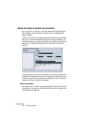 Page 38CUBASE SX/SL
1 – 38 Périphériques MIDI
Ajouter des objets et assigner des paramètres
Pour construire un panneau, il faut faire glisser des objets depuis la 
région Objets, du côté droit de la fenêtre, dans le rectangle de la 
région d’édition.
Lorsque vous ajoutez des objets graphiques (arrière-plans et étiquet-
tes), ceux-ci viennent simplement s’ajouter à la région d’édition ; en 
revanche, lorsque vous ajoutez des objets de contrôle (commutateurs, 
faders etc.), le dialogue d’Assignation de Paramètre...