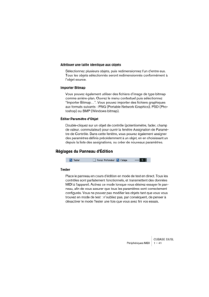 Page 41CUBASE SX/SL
Périphériques MIDI 1 – 41
Attribuer une taille identique aux objets
Sélectionnez plusieurs objets, puis redimensionnez l’un d’entre eux. 
Tous les objets sélectionnés seront redimensionnés conformément à 
l’objet source.
Importer Bitmap
Vous pouvez également utiliser des fichiers d’image de type bitmap 
comme arrière-plan. Ouvrez le menu contextuel puis sélectionnez 
“Importer Bitmap…”. Vous pouvez importer des fichiers graphiques 
aux formats suivants : PNG (Portable Network Graphics), PSD...