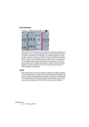 Page 42CUBASE SX/SL
1 – 42 Périphériques MIDI
Focus Profondeur
Cette fonction est très pratique pour éditer des panneaux relativement 
complexes, ou des panneaux utilisant des vues imbriquées (sous-pan-
neaux). En activant Focus Profondeur, vous faites apparaître un rec-
tangle rouge autour de la région dont le niveau se trouve en mode Edit 
Focus. Lorsque vous double-cliquez à l’intérieur d’un sous-panneau, 
ce rectangle rouge marque les limites du sous-panneau, et vous ne 
pouvez éditer que les objets situés...