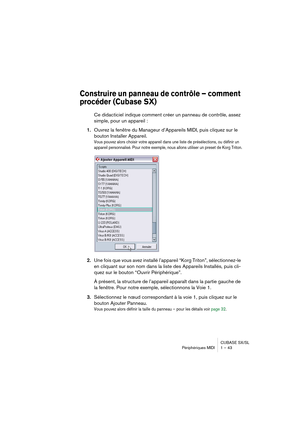 Page 43CUBASE SX/SL
Périphériques MIDI 1 – 43
Construire un panneau de contrôle – comment 
procéder (Cubase SX)
Ce didacticiel indique comment créer un panneau de contrôle, assez 
simple, pour un appareil :
1.Ouvrez la fenêtre du Manageur d’Appareils MIDI, puis cliquez sur le 
bouton Installer Appareil.
Vous pouvez alors choisir votre appareil dans une liste de présélections, ou définir un 
appareil personnalisé. Pour notre exemple, nous allons utiliser un preset de Korg Triton.
2.Une fois que vous avez...