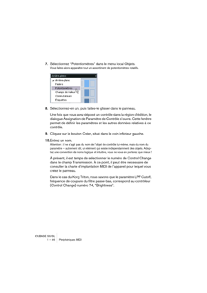 Page 46CUBASE SX/SL
1 – 46 Périphériques MIDI
7.Sélectionnez “Potentiomètres” dans le menu local Objets.
Vous faites alors apparaître tout un assortiment de potentiomètres rotatifs.
8.Sélectionnez-en un, puis faites-le glisser dans le panneau.
Une fois que vous avez déposé un contrôle dans la région d’édition, le 
dialogue Assignation de Paramètre de Contrôle s’ouvre. Cette fenêtre 
permet de définir les paramètres et les autres données relatives à ce 
contrôle.
9.Cliquez sur le bouton Créer, situé dans le coin...