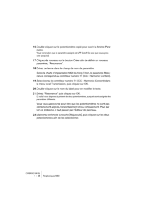 Page 48CUBASE SX/SL
1 – 48 Périphériques MIDI
16.Double-cliquez sur le potentiomètre copié pour ouvrir la fenêtre Para-
mètre.
Vous verrez alors que le paramètre assigné est LPF Cutoff (le seul que nous ayons 
créé jusqu’ici).
17.Cliquez de nouveau sur le bouton Créer afin de définir un nouveau 
paramètre, “Resonance”. 
18.Entrez ce terme dans le champ de nom de paramètre.
Selon la charte d’implantation MIDI du Korg Triton, le paramètre Reso-
nance correspond au contrôleur numéro 71 (CC : Harmonic Content)....