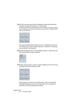 Page 50CUBASE SX/SL
1 – 50 Périphériques MIDI
25.Une fois que vous avez terminé, dupliquez les deux potentiomètres 
existants, et placez les copies en un endroit vide.
En sélectionnant plusieurs potentiomètres, puis en utilisant les commandes d’espace-
ment et d’alignement, vous pouvez rassembler tous les contrôles en rangées/colonnes 
nettes et bien disposées.
Ces quatre potentiomètres portent le nom de “Realtime Controls A” 
sur le Korg Triton. Il est conseillé d’ajouter un objet titre à ce groupe, 
pour en...