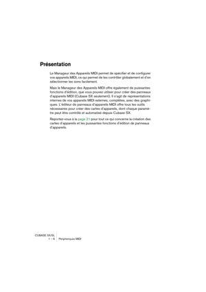 Page 6 
CUBASE SX/SL
1 – 6 Périphériques MIDI 
Présentation
 
Le Manageur des Appareils MIDI permet de spécifier et de configurer 
vos appareils MIDI, ce qui permet de les contrôler globalement et d’en 
sélectionner les sons facilement.
Mais le Manageur des Appareils MIDI offre également de puissantes 
fonctions d’édition, que vous pouvez utiliser pour créer des panneaux 
d’appareils MIDI (Cubase SX seulement). Il s’agit de représentations 
internes de vos appareils MIDI externes, complètes, avec des graphi-...