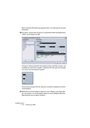 Page 54CUBASE SX/SL
1 – 54 Périphériques MIDI
Dans la fenêtre Paramètre qui apparaît alors, ne créez pas de nouveau 
paramètre.
38.À la place, cliquez dans la liste sur le paramètre défini précédemment, 
“Value”, puis cliquez sur OK. 
Lorsqu’un même paramètre est assigné à deux contrôles ou plus, ces 
contrôles se retrouvent couplés : autrement dit, dès que vous bougez 
l’un d’eux, tous les autres le suivent.
Nous avons presque terminé. Ajoutons à présent quelques touches/
commutateurs. 
39.Sélectionnez...