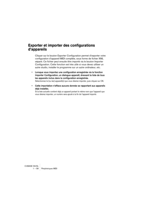 Page 58CUBASE SX/SL
1 – 58 Périphériques MIDI
Exporter et importer des configurations 
d’appareils
Cliquer sur le bouton Exporter Configuration permet d’exporter votre 
configuration d’appareil MIDI complète, sous forme de fichier XML 
séparé. Ce fichier peut ensuite être importé via le bouton Importer 
Configuration. Cette fonction est très utile si vous devez utiliser un 
autre studio, installer le programme sur un autre ordinateur, etc.
• Lorsque vous importez une configuration enregistrée via la fonction...