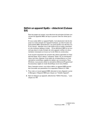 Page 59CUBASE SX/SL
Périphériques MIDI 1 – 59
Définir un appareil SysEx – didacticiel (Cubase 
SX)
Dans les pages qui suivent, nous décrivons les principes de base con-
cernant les appareils MIDI, de façon à pouvoir créer les vôtres par la 
suite.
Si vous voulez définir un appareil SysEx, il est absolument vital de dis-
poser du mode d’emploi de l’appareil hardware, qui décrit toutes ses 
particularités MIDI. Généralement, ces particularités sont décrites à la 
fin du manuel : attendez-vous à des textes écrits...