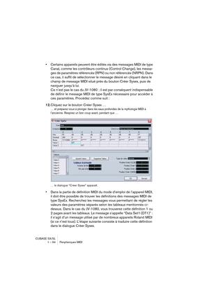 Page 64CUBASE SX/SL
1 – 64 Périphériques MIDI
•Certains appareils peuvent être édités via des messages MIDI de type 
Canal, comme les contrôleurs continus (Control Change), les messa-
ges de paramètres référencés (RPN) ou non référencés (NRPN). Dans 
ce cas, il suffit de sélectionner le message désiré en cliquant dans le 
champ de message MIDI situé près du bouton Créer Sysex, puis de 
naviguer jusqu’à lui.
Ce n’est pas le cas du JV-1080 : il est par conséquent indispensable 
de définir le message MIDI de type...