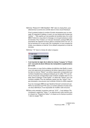 Page 65CUBASE SX/SL
Périphériques MIDI 1 – 65
13.Entrez “Roland JV-1080 DataSet1 7Bit” dans le champ Nom, puis 
sélectionnez la somme de contrôle dans le menu local Checksum.
Il faut à présent évaluer le nombre d’octets nécessaires pour ce mes-
sage. En regardant le tableau ci-avant, ne vous laissez pas tromper par 
l’entrée “...”. Elle signifie qu’il est possible de transférer plus d’un octet 
MIDI (7 bits) d’un coup dans le message, en envoyant plusieurs octets 
de données. Pour l’instant, ce n’est pas...