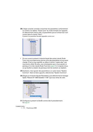 Page 70CUBASE SX/SL
1 – 70 Périphériques MIDI
28.L’étape suivante consiste à renommer les paramètres conformément 
au contenu du tableau “Scale Tune” du mode d’emploi de l’appareil, 
en sélectionnant chacun des 12 paramètres puis en entrant leur nom 
correct dans le champ “Nom”.
À présent, les paramètres devraient apparaître comme ceci :
•Si vous ouvrez à présent n’importe lequel des autres nœuds Scale 
Tune, vous vous apercevrez que les noms des paramètres ont eux aussi 
changé. C’est ce que signifiait, au...