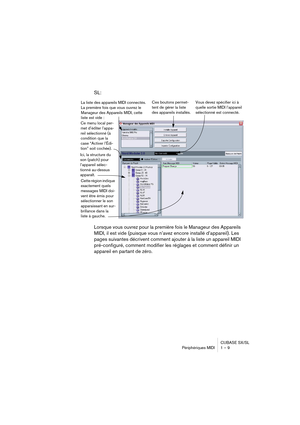 Page 9 
CUBASE SX/SL
Périphériques MIDI 1 – 9 
SL:
Lorsque vous ouvrez pour la première fois le Manageur des Appareils 
MIDI, il est vide (puisque vous n’avez encore installé d’appareil). Les 
pages suivantes décrivent comment ajouter à la liste un appareil MIDI 
pré-configuré, comment modifier les réglages et comment définir un 
appareil en partant de zéro.
Ce menu local per-
met d’éditer l’appa-
reil sélectionné (à 
condition que la 
case “Activer l’Édi-
tion” soit cochée).
Ici, la structure du 
son (patch)...