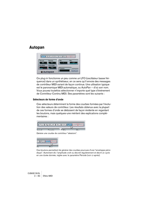 Page 84CUBASE SX/SL2 – 84 Effets MIDI
Autopan
Ce plug-in fonctionne un peu comme un LFO (oscillateur basse fré-
quence) dans un synthétiseur, en ce sens qu’il envoie des messages 
de contrôleur MIDI variant de façon continue. Une utilisation typique 
est le panoramique MIDI automatique, ou AutoPan – d’où son nom. 
Vous pouvez toutefois sélectionner n’importe quel type d’événement 
de Contrôleur Continu MIDI. Ses paramètres sont les suivants :
Sélecteurs de forme d’onde
Ces sélecteurs déterminent la forme des...