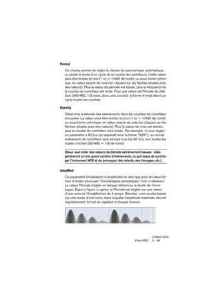Page 85CUBASE SX/SLEffets MIDI 2 – 85
Period
Ce champ permet de régler la vitesse du panoramique automatique, 
ou plutôt la durée d’un cycle de la courbe de contrôleurs. Cette valeur 
peut être entrée en tics (1 tic = 1/480 de noire), ou sous forme rythmi-
que, en valeur exacte de note (en cliquant sur les flèches situées près 
des valeurs). Plus la valeur de période est basse, plus la fréquence de 
la courbe de contrôleur est lente. Pour une valeur de Période de 240 
(soit 240/480, 1/2 noire, donc une croche),...