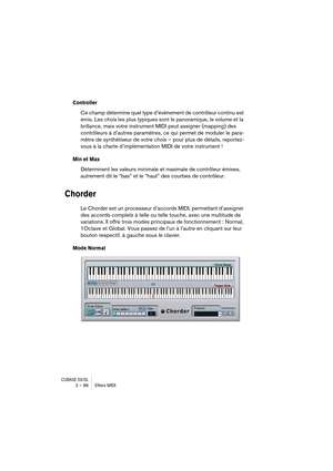 Page 86CUBASE SX/SL2 – 86 Effets MIDI
Controller
Ce champ détermine quel type d’événement de contrôleur continu est 
émis. Les choix les plus typiques sont le panoramique, le volume et la 
brillance, mais votre instrument MIDI peut assigner (mapping) des 
contrôleurs à d’autres paramètres, ce qui permet de moduler le para-
mètre de synthétiseur de votre choix – pour plus de détails, reportez-
vous à la charte d’implémentation MIDI de votre instrument !
Min et Max
Déterminent les valeurs minimale et maximale de...