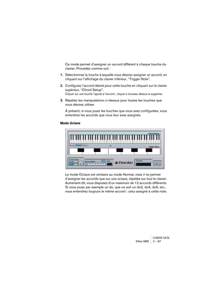 Page 87CUBASE SX/SLEffets MIDI 2 – 87
Ce mode permet d’assigner un accord différent à chaque touche du 
clavier. Procédez comme suit :
1.Sélectionnez la touche à laquelle vous désirez assigner un accord, en 
cliquant sur l’affichage du clavier inférieur, “Trigger Note”.
2.Configurez l’accord désiré pour cette touche en cliquant sur le clavier 
supérieur, “Chord Setup”.
Cliquer sur une touche l’ajoute à l’accord ; cliquer à nouveau dessus la supprime.
3.Répétez les manipulations ci-dessus pour toutes les touches...