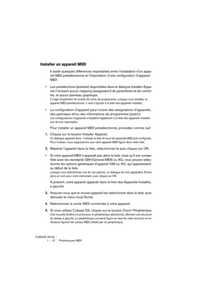 Page 10 
CUBASE SX/SL
1 – 10 Périphériques MIDI 
Installer un appareil MIDI
 
Il existe quelques différences importantes entre l’installation d’un appa-
reil MIDI présélectionné et l’importation d’une configuration d’appareil 
MIDI :  
• 
Les présélections (presets) disponibles dans le dialogue Installer Appa-
reil n’incluent aucun mapping (assignation) de paramètres et de contrô-
les, et aucun panneau graphique. 
Il s’agit simplement de scripts de noms de programmes. Lorsque vous installez un 
appareil MIDI...