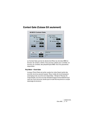 Page 91CUBASE SX/SLEffets MIDI 2 – 91
Context Gate (Cubase SX seulement)
Le Context Gate permet de déclencher/filtrer les données MIDI en 
fonction de certains critères. Vous pouvez l’utiliser pour contrôler, en 
fonction du contexte, des périphériques MIDI. Voici les paramètres 
disponibles :
Poly Mode – Chord Gate
Lorsque Chord Gate est activé, seules les notes faisant partie des 
accords reconnus peuvent passer. Deux modes de reconnaissance 
automatique des accords sont disponibles : Simple et Normal. En...