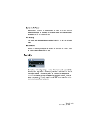 Page 93CUBASE SX/SLEffets MIDI 2 – 93
Durée d’Auto Release
En l’absence d’activité en entrée, toutes les notes en cours d’émission 
se voient envoyer un message de Note Off après la durée définie ici, 
en secondes ou en millisecondes.
Min Velocity
Les notes dont la valeur de vélocité se trouve sous ce seuil ne “sortent” 
pas.
Bouton Panic
Envoie un message de type “All Notes Off” sur tous les canaux, dans 
le cas où des notes sont coincées.
Density
Ce tableau de bord générique permet d’intervenir sur la...