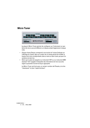 Page 94CUBASE SX/SL2 – 94 Effets MIDI
Micro Tuner
Le plug-in Micro Tuner permet de configurer sur l’instrument un sys-
tème de micro-accord différent, en désaccordant légèrement chaque 
note. 
• Chaque champ Detune correspond à une touche de l’octave (indiquée sur 
l’affichage du clavier). Agir sur la valeur de ce champ permet de modifier la 
hauteur de la note correspondante, dans un sens ou dans l’autre, par pas d’un 
centième de demi-ton.
• Selon que la piste est assignée à un instrument VST ou à un...