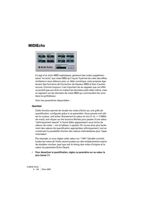 Page 96CUBASE SX/SL2 – 96 Effets MIDI
MIDIEcho
Il s’agit d’un écho MIDI sophistiqué, générant des notes supplémen-
taires “en écho” aux notes MIDI qu’il reçoit. Il permet de créer des effets 
similaires à ceux obtenus avec un délai numérique, mais propose éga-
lement des fonctions de Correction de Hauteur MIDI et bien d’autres 
encore. Comme toujours, il est important de se rappeler que cet effet 
ne produit pas son écho en traitant les données audio elles-même, mais 
en agissant sur les données de notes MIDI...