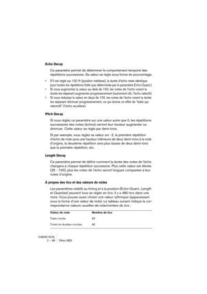 Page 98CUBASE SX/SL2 – 98 Effets MIDI
Echo Decay
Ce paramètre permet de déterminer le comportement temporel des 
répétitions successives. Sa valeur se règle sous forme de pourcentage.
• S’il est réglé sur 100 % (position médiane), la durée d’écho reste identique 
pour toutes les répétitions (telle que déterminée par le paramètre Echo-Quant.).
• Si vous augmentez la valeur au-delà de 100, les notes de l’écho voient la 
durée les séparant augmenter progressivement (autrement dit, l’écho ralentit).
• Si vous...