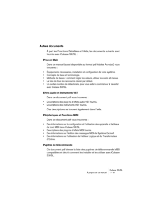 Page 11 
Cubase SX/SL
À propos de ce manuel 1 – 11 
Autres documents
 
À part les Fonctions Détaillées et l’Aide, les documents suivants sont 
fournis avec Cubase SX/SL : 
Prise en Main
 
Dans ce manuel (aussi disponible au format pdf Adobe Acrobat) vous 
trouverez : 
• Équipements nécessaires, installation et configuration de votre système.
• Concepts de base et terminologie.
• Méthode de bases : comment régler les valeurs, utiliser les outils et menus.
• La liste de tous les raccourcis clavier par défaut.
•...