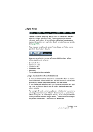 Page 107CUBASE SX/SL
La fenêtre Projet 5 – 107
La ligne d’infos
La ligne d’infos fait apparaître des informations concernant l’élément 
sélectionné dans la fenêtre Projet. Vous pouvez y éditer presque 
n’importe quelle valeur, via les méthodes habituelles. Les valeurs de 
durée et de position sont exprimées dans le format choisi pour la règle 
(voir page 109).
•Pour masquer ou afficher la ligne d’infos, cliquez sur l’icône corres-
pondante dans la barre d’outils.
Vous pouvez sélectionner pour affichage et...