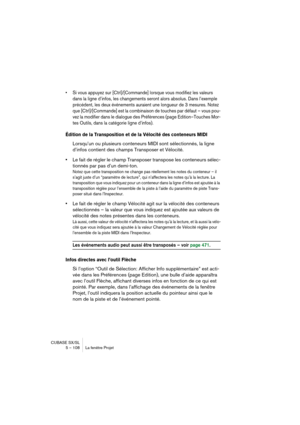 Page 108CUBASE SX/SL
5 – 108 La fenêtre Projet
• Si vous appuyez sur [Ctrl]/[Commande] lorsque vous modifiez les valeurs 
dans la ligne d’infos, les changements seront alors absolus. Dans l’exemple 
précédent, les deux événements auraient une longueur de 3 mesures. Notez 
que [Ctrl]/[Commande] est la combinaison de touches par défaut – vous pou-
vez la modifier dans le dialogue des Préférences (page Edition–Touches Mor-
tes Outils, dans la catégorie ligne d’infos).
Édition de la Transposition et de la Vélocité...