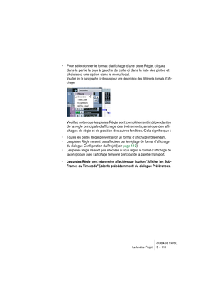 Page 111CUBASE SX/SL
La fenêtre Projet 5 – 111
•Pour sélectionner le format d’affichage d’une piste Règle, cliquez 
dans la partie la plus à gauche de celle-ci dans la liste des pistes et 
choisissez une option dans le menu local.
Veuillez lire le paragraphe ci-dessus pour une description des différents formats d’affi-
chage.
Veuillez noter que les pistes Règle sont complètement indépendantes 
de la règle principale d’affichage des événements, ainsi que des affi-
chages de règle et de position des autres...