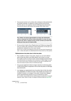 Page 116CUBASE SX/SL
5 – 116 La fenêtre Projet
•Vous pouvez zoomer sur le contenu des conteneurs et des événements 
de manière verticale, en utilisant le curseur de Zoom de la Forme 
d’Onde, dans le coin supérieur droit de l’affichage des événements.
Ceci peut être utile pour mieux observer des passages audio à faible volume.
Pour obtenir une lecture approximative du niveau des événements 
audio en observant les formes d’onde, descendez le curseur de zoom 
jusqu’en bas. Sinon, certaines formes d’onde zoomées...