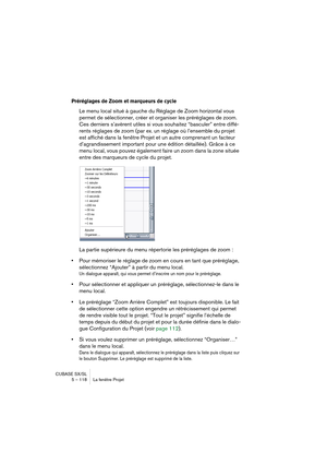 Page 118CUBASE SX/SL
5 – 118 La fenêtre Projet
Préréglages de Zoom et marqueurs de cycle
Le menu local situé à gauche du Réglage de Zoom horizontal vous 
permet de sélectionner, créer et organiser les préréglages de zoom. 
Ces derniers s’avèrent utiles si vous souhaitez “basculer” entre diffé-
rents réglages de zoom (par ex. un réglage où l’ensemble du projet 
est affiché dans la fenêtre Projet et un autre comprenant un facteur 
d’agrandissement important pour une édition détaillée). Grâce à ce 
menu local, vous...